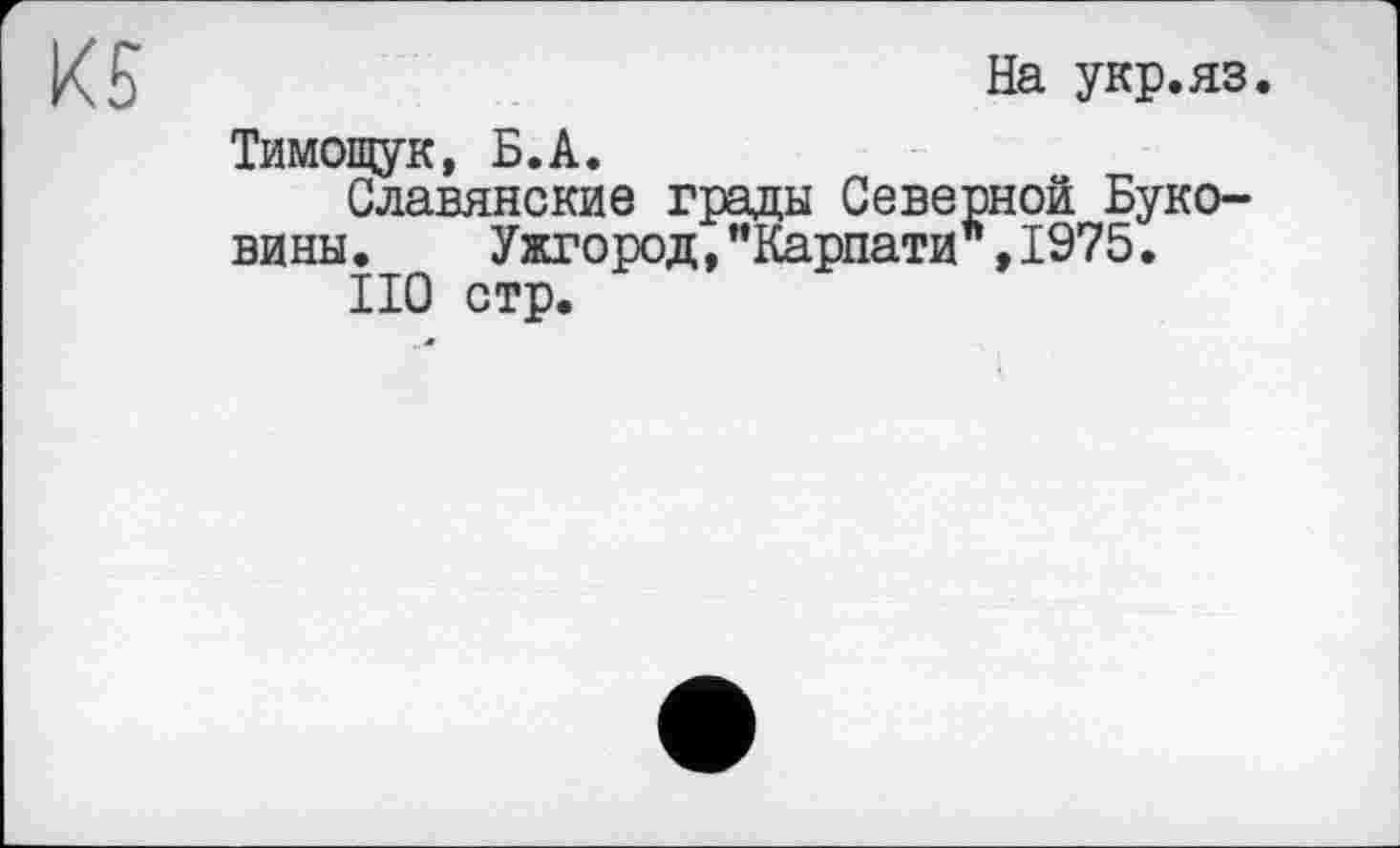 ﻿К 5	На укр.яз.
Тимощук, Б.А.
Славянские грады Северной Буковины .	Ужгород,"Карпати ,1975.
НО стр.